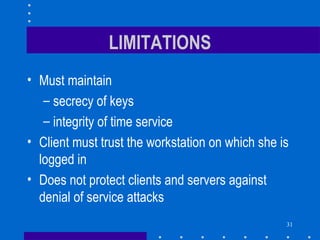 31
LIMITATIONS
• Must maintain
– secrecy of keys
– integrity of time service
• Client must trust the workstation on which she is
logged in
• Does not protect clients and servers against
denial of service attacks
 