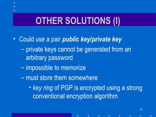 32
OTHER SOLUTIONS (I)
• Could use a pair public key/private key
– private keys cannot be generated from an
arbitrary password
– impossible to memorize
– must store them somewhere
• key ring of PGP is encrypted using a strong
conventional encryption algorithm
 