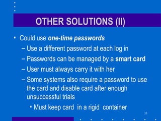 33
OTHER SOLUTIONS (II)
• Could use one-time passwords
– Use a different password at each log in
– Passwords can be managed by a smart card
– User must always carry it with her
– Some systems also require a password to use
the card and disable card after enough
unsuccessful trials
• Must keep card in a rigid container
 