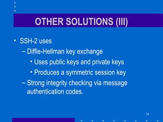 34
OTHER SOLUTIONS (III)
• SSH-2 uses
– Diffie-Hellman key exchange
• Uses public keys and private keys
• Produces a symmetric session key
– Strong integrity checking via message
authentication codes.
 