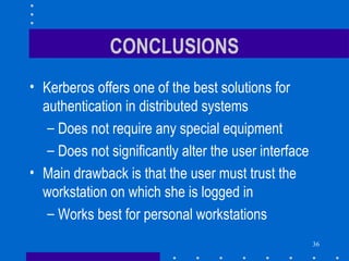 36
CONCLUSIONS
• Kerberos offers one of the best solutions for
authentication in distributed systems
– Does not require any special equipment
– Does not significantly alter the user interface
• Main drawback is that the user must trust the
workstation on which she is logged in
– Works best for personal workstations
 