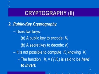 6
CRYPTOGRAPHY (II)
2. Public-Key Cryptography
– Uses two keys:
(a) A public key to encode: KP
(b) A secret key to decode: KS
– It is not possible to compute KS knowing KP
• The function KP = f ( KS) is said to be hard
to invert:
 