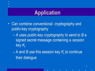 9
Application
• Can combine conventional cryptography and
public-key cryptography
– A uses public-key cryptography to send to B a
signed secret message containing a session
key KS
– A and B use this session key KS to continue
their dialogue
 