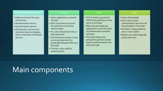 Main components
KDC(Key Distribution Center)
• Holds secret keys for users
and services.
• Authentication service.
• Key distribution service.
• Clients(users, services and
machines) trust its integrity,
which is the basis of Kerberos
security.
Principals.
• Users, applications, network
services.
• KDC must have an account
for and share a secret key
with principal.
• For users shared secret key is
their password.
• This Shared secret key is used
to encrypt data which is
exchanged between KDC and
Principal.
• This key is also used for
authentication.
Ticket.
• TGT: A ticket is granted by
TGS(Ticket granting service)
given to principal.
• When this principal(user,
application or service) needs
to authenticate to another
principal.
• This ticket allows this
principal to get that session
ticket to authenticate to the
other principal.
Realm
• Group of principals.
• KDC is the trusted
authentication server for all
the principals in the realm.
• One KDC is responsible for
one or more realms.
• Realms are used to logically
group resources.
 