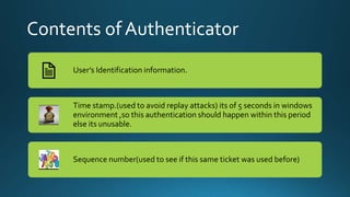 Contents of Authenticator
User’s Identification information.
Time stamp.(used to avoid replay attacks) its of 5 seconds in windows
environment ,so this authentication should happen within this period
else its unusable.
Sequence number(used to see if this same ticket was used before)
 