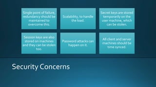 Security Concerns
Single point of failure,
redundancy should be
maintained to
overcome this.
Scalability, to handle
the load.
Secret keys are stored
temporarily on the
user machine, which
can be stolen.
Session keys are also
stored on machines
and they can be stolen
too.
Password attacks can
happen on it.
All client and server
machines should be
time synced.
 