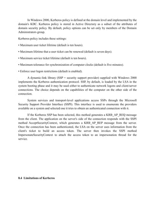 In Windows 2000, Kerberos policy is defined at the domain level and implemented by the
domain's KDC. Kerberos policy is stored in Active Directory as a subset of the attributes of
domain security policy. By default, policy options can be set only by members of the Domain
Administrators group.
Kerberos policy includes these settings:
• Maximum user ticket lifetime (default is ten hours).
• Maximum lifetime that a user ticket can be renewed (default is seven days).
• Maximum service ticket lifetime (default is ten hours).
• Maximum tolerance for synchronization of computer clocks (default is five minutes).
• Enforce user logon restrictions (default is enabled).
A dynamic-link library (SSP = security support provider) supplied with Windows 2000
implements the Kerberos authentication protocol. SSP, by default, is loaded by the LSA in the
system booting phase and it may be used either to authenticate network logons and client/server
connections. The choice depends on the capabilities of the computer on the other side of the
connection.
System services and transport-level applications access SSPs through the Microsoft
Security Support Provider Interface (SSPI). This interface is used to enumerate the providers
available on a system and selected one it tries to obtain an authenticated connection with it.
If the Kerberos SSP has been selected, this method generates a KRB_AP_REQ message
from the client. The application on the server's side of the connection responds with the SSPI
method AcceptSecurityContext, which generates a KRB_AP_REP message from the server.
Once the connection has been authenticated, the LSA on the server uses information from the
client's ticket to build an access token. The server then invokes the SSPI method
ImpersonateSecurityContext to attach the access token to an impersonation thread for the
service.
8.4 Limitations of Kerberos
 