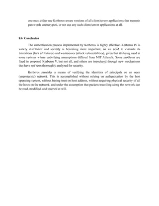 one must either use Kerberos-aware versions of all client/server applications that transmit
passwords unencrypted, or not use any such client/server applications at all.
8.6 Conclusion
The authentication process implemented by Kerberos is highly effective, Kerberos IV is
widely distributed and security is becoming more important, so we need to evaluate its
limitations (lack of features) and weaknesses (attack vulnerabilities), given that it's being used in
some systems whose underlying assumptions differed from MIT Athena's. Some problems are
fixed in proposed Kerberos V, but not all, and others are introduced through new mechanisms
that have not been thoroughly analyzed for security.
Kerberos provides a means of verifying the identities of principals on an open
(unprotected) network. This is accomplished without relying on authentication by the host
operating system, without basing trust on host address, without requiring physical security of all
the hosts on the network, and under the assumption that packets travelling along the network can
be read, modified, and inserted at will.
 