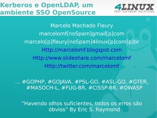 Marcelo Machado Fleury marcelomf[noSpam]gmail[p]com marcelo[p]fleury[noSpam]4linux[p]com[p]br Http://marcelomf.blogspot.com Http://www.slideshare.com/marcelomf Http://twitter.com/marcelomf …  #GOPHP, #GOJAVA, #PSL-GO, #ASL-GO, #GTER, #MASOCH-L, #FUG-BR, #CISSP-BR, #OWASP “ Havendo olhos suficientes, todos os erros são óbvios” By Eric S. Raymond Kerberos e OpenLDAP, um ambiente SSO OpenSource 