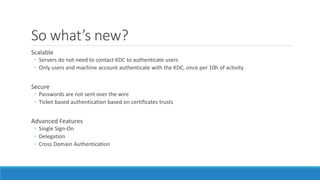 So what’s new?
Scalable
◦ Servers do not need to contact KDC to authenticate users
◦ Only users and machine account authenticate with the KDC, once per 10h of activity
Secure
◦ Passwords are not sent over the wire
◦ Ticket based authentication based on certificates trusts
Advanced Features
◦ Single Sign-On
◦ Delegation
◦ Cross Domain Authentication
 