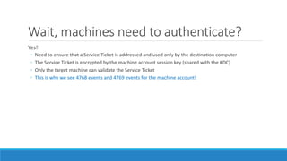 Wait, machines need to authenticate?
Yes!!
◦ Need to ensure that a Service Ticket is addressed and used only by the destination computer
◦ The Service Ticket is encrypted by the machine account session key (shared with the KDC)
◦ Only the target machine can validate the Service Ticket
◦ This is why we see 4768 events and 4769 events for the machine account!
 