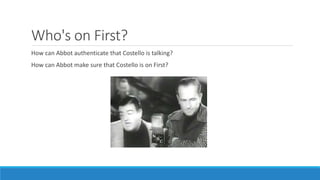 Who's on First?
How can Abbot authenticate that Costello is talking?
How can Abbot make sure that Costello is on First?
 