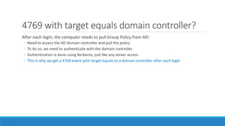 4769 with target equals domain controller?
After each login, the computer needs to pull Group Policy from AD:
◦ Need to access the AD domain controller and pull the policy
◦ To do so, we need to authenticate with the domain controller
◦ Authentication is done using Kerberos, just like any server access
◦ This is why we get a 4769 event with target equals to a domain controller after each login
 