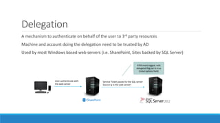 Delegation
A mechanism to authenticate on behalf of the user to 3rd party resources
Machine and account doing the delegation need to be trusted by AD
Used by most Windows based web servers (i.e. SharePoint, Sites backed by SQL Server)
User authenticate with
the web server
Service Ticket passed to the SQL server
Source ip is the web server!
4769 event logged, with
delegated flag set to true
(ticket options field)
 