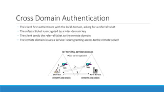 Cross Domain Authentication
◦ The client first authenticate with the local domain, asking for a referral ticket
◦ The referral ticket is encrypted by a inter-domain key
◦ The client sends the referral ticket to the remote domain
◦ The remote domain issues a Service Ticket granting access to the remote server
 