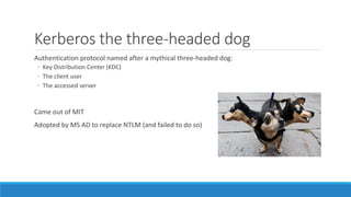 Kerberos the three-headed dog
Authentication protocol named after a mythical three-headed dog:
◦ Key Distribution Center (KDC)
◦ The client user
◦ The accessed server
Came out of MIT
Adopted by MS AD to replace NTLM (and failed to do so)
 