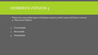 KERBEROSVERSION 5
 There are 3 new ticket types in Kerberos version 5 which were not there in version
4.They are as follows:
1. Forwardable
2. Renewable
3. Postdatable
 