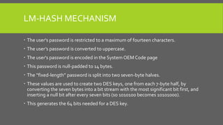 LM-HASH MECHANISM
 The user's password is restricted to a maximum of fourteen characters.
 The user’s password is converted to uppercase.
 The user's password is encoded in the System OEM Code page
 This password is null-padded to 14 bytes.
 The “fixed-length” password is split into two seven-byte halves.
 These values are used to create two DES keys, one from each 7-byte half, by
converting the seven bytes into a bit stream with the most significant bit first, and
inserting a null bit after every seven bits (so 1010100 becomes 10101000).
 This generates the 64 bits needed for a DES key.
 