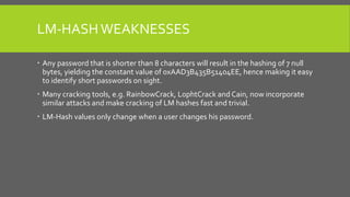 LM-HASH WEAKNESSES
 Any password that is shorter than 8 characters will result in the hashing of 7 null
bytes, yielding the constant value of 0xAAD3B435B51404EE, hence making it easy
to identify short passwords on sight.
 Many cracking tools, e.g. RainbowCrack, L0phtCrack and Cain, now incorporate
similar attacks and make cracking of LM hashes fast and trivial.
 LM-Hash values only change when a user changes his password.
 