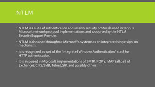NTLM
 NTLM is a suite of authentication and session security protocols used in various
Microsoft network protocol implementations and supported by the NTLM
Security Support Provider.
 NTLM is also used throughout Microsoft's systems as an integrated single sign-on
mechanism.
 It is recognized as part of the "IntegratedWindows Authentication" stack for
HTTP authentication.
 It is also used in Microsoft implementations of SMTP, POP3, IMAP (all part of
Exchange), CIFS/SMB,Telnet, SIP, and possibly others.
 