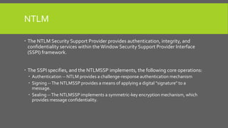 NTLM
 The NTLM Security Support Provider provides authentication, integrity, and
confidentiality services within the Window Security Support Provider Interface
(SSPI) framework.
 The SSPI specifies, and the NTLMSSP implements, the following core operations:
 Authentication -- NTLM provides a challenge-response authentication mechanism
 Signing --The NTLMSSP provides a means of applying a digital "signature" to a
message.
 Sealing --The NTLMSSP implements a symmetric-key encryption mechanism, which
provides message confidentiality.
 