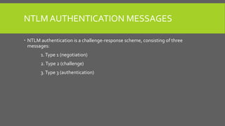 NTLM AUTHENTICATION MESSAGES
 NTLM authentication is a challenge-response scheme, consisting of three
messages:
1.Type 1 (negotiation)
2.Type 2 (challenge)
3.Type 3 (authentication)
 