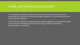 NTML AUTHENTICATION STEPS
7.The domain controller uses the user name to retrieve the hash of the user's
password from the Security Account Manager database. It uses this password hash
to encrypt the challenge.
8.The domain controller compares the encrypted challenge it computed (in step 6)
to the response computed by the client (in step 4). If they are identical,
authentication is successful.
 
