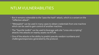 NTLMVULNERABILITIES
 But it remains vulnerable to the “pass the hash” attack, which is a variant on the
“reflection attack”.
 “Metasploit” can be used in many cases to obtain credentials from one machine
which can be used to gain control of another machine.
 The “Squirtle toolkit” can be used to leverage web site “cross-site scripting”
attacks into attacks on nearby assets via NTLM.
 One of the attacks is the ability to predict pseudo-random numberss and
challenges/responsess generated by the protocol.
 