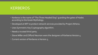 KERBEROS
 Kerberos is the name of “TheThree Headed Dog” guarding the gates of Hades
according to the Greek Mythology.
 Developed at MIT to protect network services provided by Project Athena.
 Uses Symmetric Key Cryptography algorithm.
 Needs a trusted third party.
 Steve Miller and Clifford Neuman were the designers of KerberosVersion 4.
 Current version of Kerberos isVersion 5.
 
