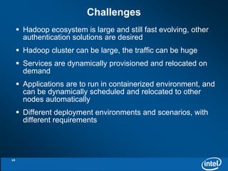 Challenges 
 Hadoop ecosystem is large and still fast evolving, other 
authentication solutions are desired 
 Hadoop cluster can be large, the traffic can be huge 
 Services are dynamically provisioned and relocated on 
demand 
 Applications are to run in containerized environment, and 
can be dynamically scheduled and relocated to other 
nodes automatically 
 Different deployment environments and scenarios, with 
different requirements 
10 
 