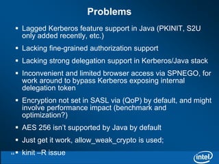  Lagged Kerberos feature support in Java (PKINIT, S2U 
only added recently, etc.) 
 Lacking fine-grained authorization support 
 Lacking strong delegation support in Kerberos/Java stack 
 Inconvenient and limited browser access via SPNEGO, for 
work around to bypass Kerberos exposing internal 
delegation token 
 Encryption not set in SASL via (QoP) by default, and might 
involve performance impact (benchmark and 
optimization?) 
 AES 256 isn’t supported by Java by default 
 Just get it work, allow_weak_crypto is used; 
 kinit –R issue 
Problems 
11 
 