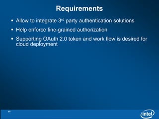 Requirements 
 Allow to integrate 3rd party authentication solutions 
 Help enforce fine-grained authorization 
 Supporting OAuth 2.0 token and work flow is desired for 
cloud deployment 
15 
 