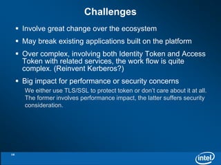 Challenges 
 Involve great change over the ecosystem 
 May break existing applications built on the platform 
 Over complex, involving both Identity Token and Access 
Token with related services, the work flow is quite 
complex. (Reinvent Kerberos?) 
 Big impact for performance or security concerns 
We either use TLS/SSL to protect token or don’t care about it at all. 
The former involves performance impact, the latter suffers security 
consideration. 
16 
 