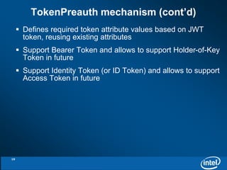 TokenPreauth mechanism (cont’d) 
 Defines required token attribute values based on JWT 
token, reusing existing attributes 
 Support Bearer Token and allows to support Holder-of-Key 
Token in future 
 Support Identity Token (or ID Token) and allows to support 
Access Token in future 
19 
 