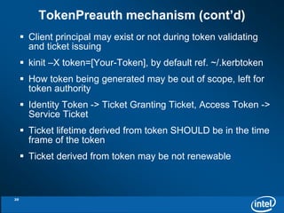TokenPreauth mechanism (cont’d) 
 Client principal may exist or not during token validating 
and ticket issuing 
 kinit –X token=[Your-Token], by default ref. ~/.kerbtoken 
 How token being generated may be out of scope, left for 
token authority 
 Identity Token -> Ticket Granting Ticket, Access Token -> 
Service Ticket 
 Ticket lifetime derived from token SHOULD be in the time 
frame of the token 
 Ticket derived from token may be not renewable 
20 
 