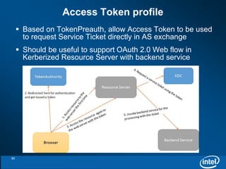 Access Token profile 
 Based on TokenPreauth, allow Access Token to be used 
to request Service Ticket directly in AS exchange 
 Should be useful to support OAuth 2.0 Web flow in 
Kerberized Resource Server with backend service 
21 
 