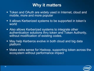 Why it matters 
 Token and OAuth are widely used in Internet, cloud and 
mobile, more and more popular 
 It allows Kerberized systems to be supported in token’s 
world 
 Also allows Kerberized systems to integrate other 
authentication solutions thru token and Token Authority, 
without modification of existing codes. 
 May help Kerberos evolve in both cloud and big data 
platform 
 Make extra sense for Hadoop, supporting token across the 
ecosystem without performance impact 
22 
 