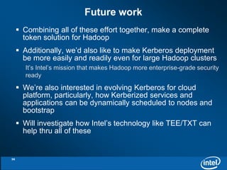 Future work 
 Combining all of these effort together, make a complete 
token solution for Hadoop 
 Additionally, we’d also like to make Kerberos deployment 
be more easily and readily even for large Hadoop clusters 
It’s Intel’s mission that makes Hadoop more enterprise-grade security 
ready 
 We’re also interested in evolving Kerberos for cloud 
platform, particularly, how Kerberized services and 
applications can be dynamically scheduled to nodes and 
bootstrap 
 Will investigate how Intel’s technology like TEE/TXT can 
help thru all of these 
36 
 