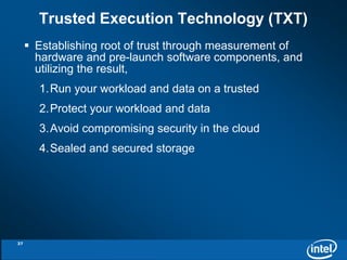 Trusted Execution Technology (TXT) 
 Establishing root of trust through measurement of 
hardware and pre-launch software components, and 
utilizing the result, 
1.Run your workload and data on a trusted 
2.Protect your workload and data 
3.Avoid compromising security in the cloud 
4.Sealed and secured storage 
37 
 