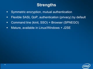 Strengths 
 Symmetric encryption, mutual authentication 
 Flexible SASL QoP, authentication (privacy) by default 
 Command line (kinit, SSO) + Browser (SPNEGO) 
 Mature, available in Linux/Windows + J2SE 
9 
 