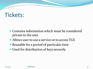 Tickets:
 Contains information which must be considered

private to the user
 Allows user to use a service or to access TGS
 Reusable for a period of particular time
 Used for distribution of keys securely

7/10/2013

KERBEROS

18

 