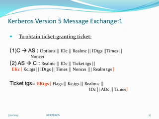 Kerberos Version 5 Message Exchange:1


To obtain ticket-granting ticket:

(1)C  AS : Options || IDc || Realmc || IDtgs ||Times ||
Nonce1

(2) AS  C : Realmc || IDc || Ticket tgs ||
EKc [ Kc,tgs || IDtgs || Times || Nonce1 ||| Realm tgs ]

Ticket tgs= EKtgs [ Flags || Kc,tgs || Realm c ||
IDc || ADc || Times]

7/10/2013

KERBEROS

27

 