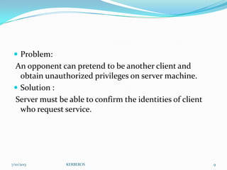  Problem:

An opponent can pretend to be another client and
obtain unauthorized privileges on server machine.
 Solution :
Server must be able to confirm the identities of client
who request service.

7/10/2013

KERBEROS

9

 
