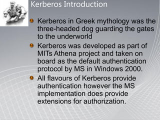 Kerberos Introduction

 Kerberos in Greek mythology was the
 three-headed dog guarding the gates
 to the underworld
 Kerberos was developed as part of
 MITs Athena project and taken on
 board as the default authentication
 protocol by MS in Windows 2000.
 All flavours of Kerberos provide
 authentication however the MS
 implementation does provide
 extensions for authorization.
 