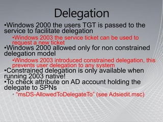 Delegation
•Windows 2000 the users TGT is passed to the
service to facilitate delegation
  •Windows 2003 the service ticket can be used to
  request a new ticket
•Windows 2000 allowed only for non constrained
delegation model
  •Windows 2003 introduced constrained delegation, this
  prevents user delegation to any system
•Constrained delegation is only available when
running 2003 native!
•To check attribute on AD account holding the
delegate to SPNs
  • “msDS-AllowedToDelegateTo” (see Adsiedit.msc)
 