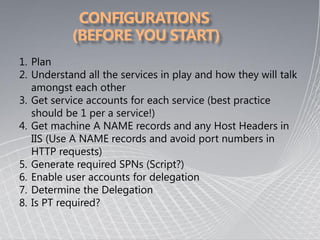1. Plan
2. Understand all the services in play and how they will talk
   amongst each other
3. Get service accounts for each service (best practice
   should be 1 per a service!)
4. Get machine A NAME records and any Host Headers in
   IIS (Use A NAME records and avoid port numbers in
   HTTP requests)
5. Generate required SPNs (Script?)
6. Enable user accounts for delegation
7. Determine the Delegation
8. Is PT required?
 