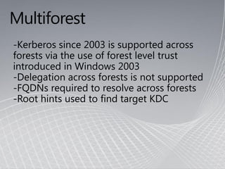 Multiforest
-Kerberos since 2003 is supported across
forests via the use of forest level trust
introduced in Windows 2003
-Delegation across forests is not supported
-FQDNs required to resolve across forests
-Root hints used to find target KDC
 