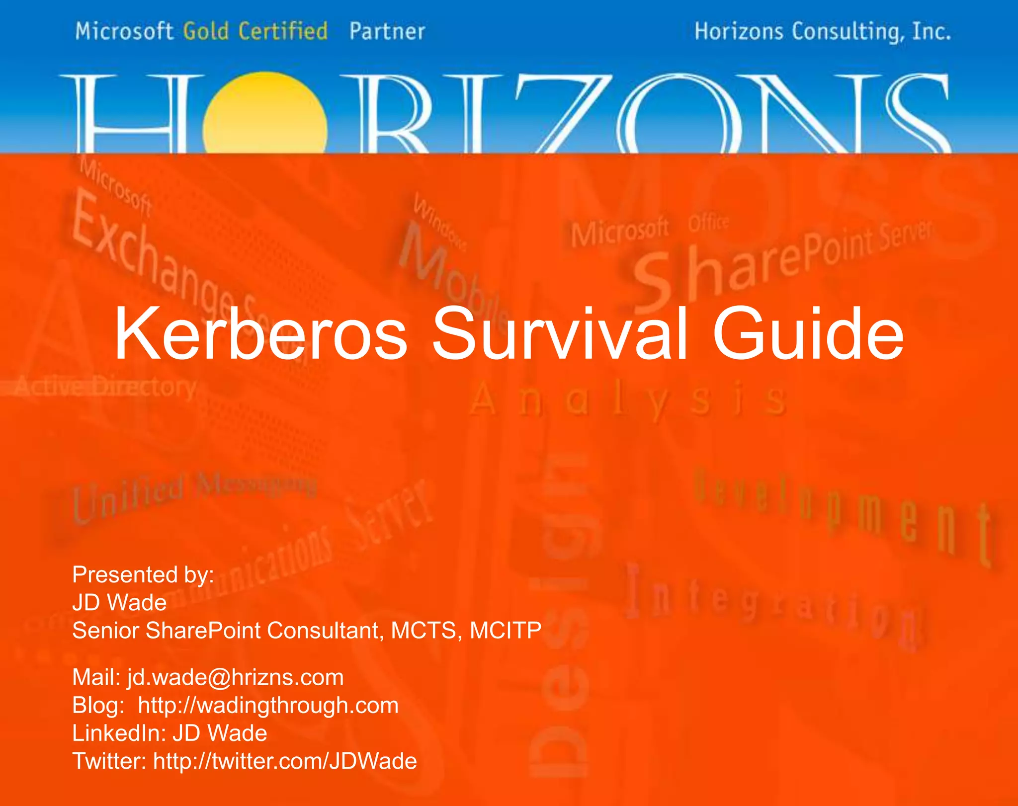 Kerberos Survival GuidePresented by:JD WadeSenior SharePoint Consultant, MCTS, MCITPMail: jd.wade@hrizns.comBlog:  http://wadingthrough.comLinkedIn: JD WadeTwitter: http://twitter.com/JDWade