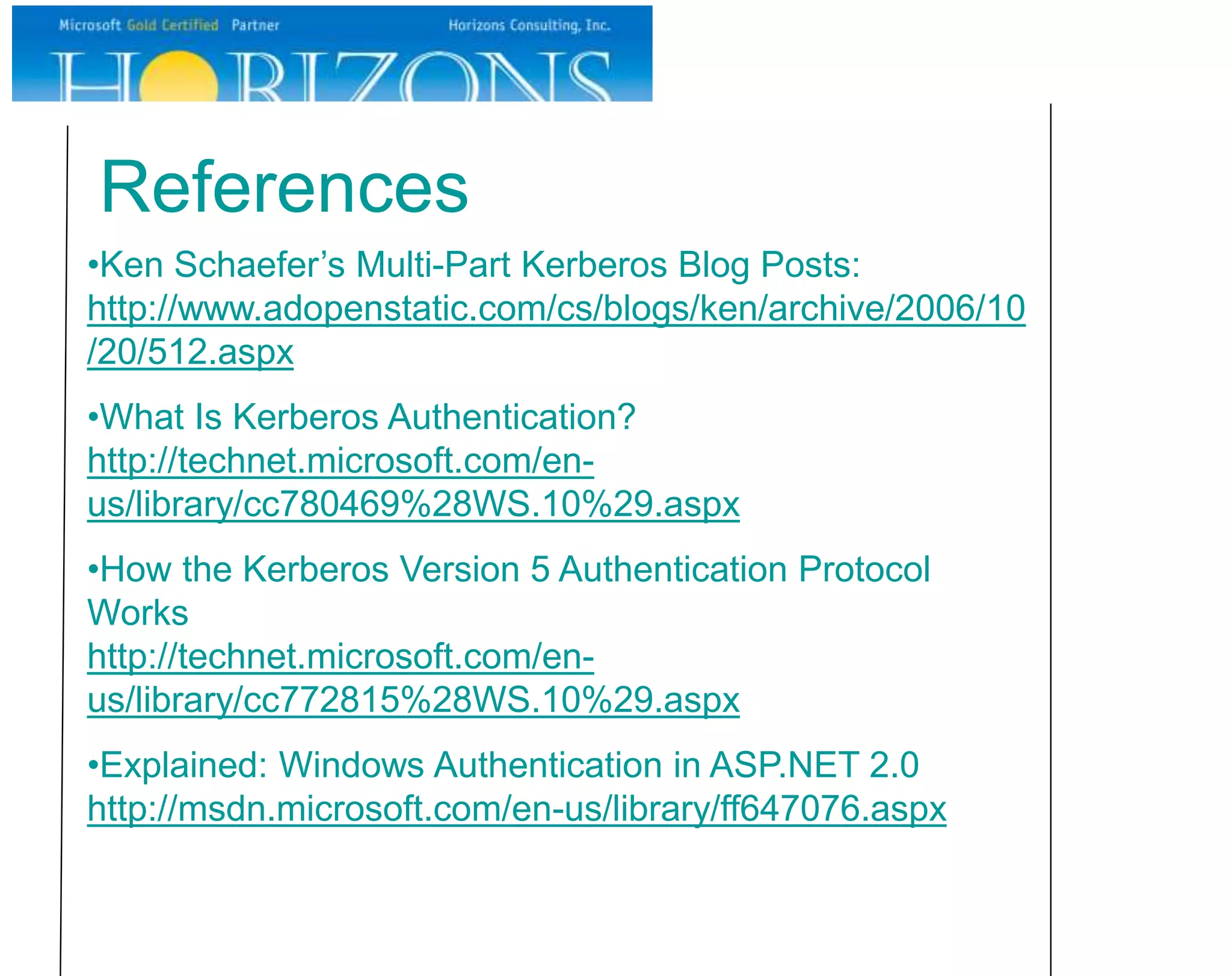 References
•Ken Schaefer’s Multi-Part Kerberos Blog Posts:
http://www.adopenstatic.com/cs/blogs/ken/archive/2006/10
/20/512.aspx
•What Is Kerberos Authentication?
http://technet.microsoft.com/en-
us/library/cc780469%28WS.10%29.aspx
•How the Kerberos Version 5 Authentication Protocol
Works
http://technet.microsoft.com/en-
us/library/cc772815%28WS.10%29.aspx
•Explained: Windows Authentication in ASP.NET 2.0
http://msdn.microsoft.com/en-us/library/ff647076.aspx
 