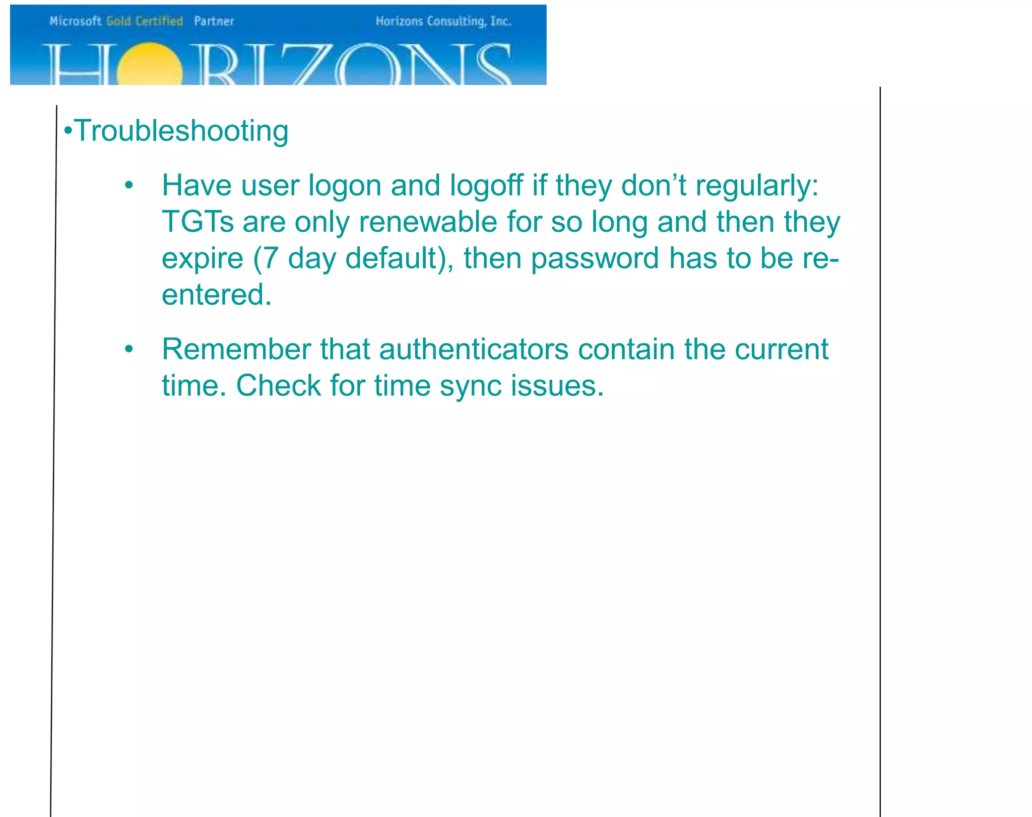•Troubleshooting
• Have user logon and logoff if they don’t regularly:
TGTs are only renewable for so long and then they
expire (7 day default), then password has to be re-
entered.
• Remember that authenticators contain the current
time. Check for time sync issues.
 